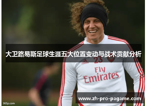大卫路易斯足球生涯五大位置变动与战术贡献分析 大卫路易斯足球生涯五大位置变动与战术贡献分析