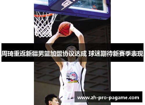 周琦重返新疆男篮加盟协议达成 球迷期待新赛季表现 周琦重返新疆男篮加盟协议达成 球迷期待新赛季表现