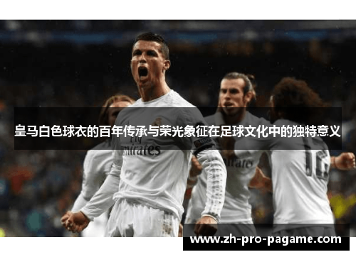 皇马白色球衣的百年传承与荣光象征在足球文化中的独特意义