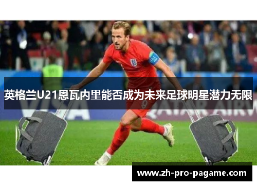 英格兰U21恩瓦内里能否成为未来足球明星潜力无限
