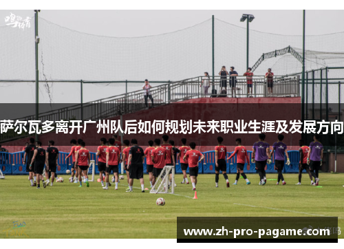 萨尔瓦多离开广州队后如何规划未来职业生涯及发展方向