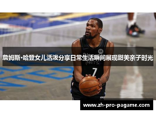詹姆斯·哈登女儿活泼分享日常生活瞬间展现甜美亲子时光