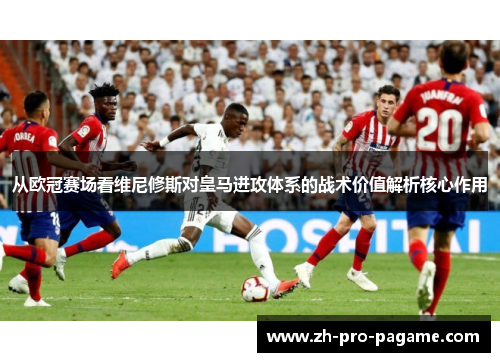 从欧冠赛场看维尼修斯对皇马进攻体系的战术价值解析核心作用