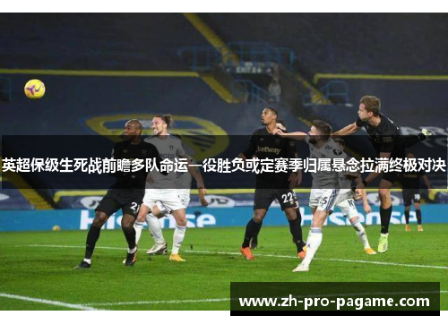 英超保级生死战前瞻多队命运一役胜负或定赛季归属悬念拉满终极对决